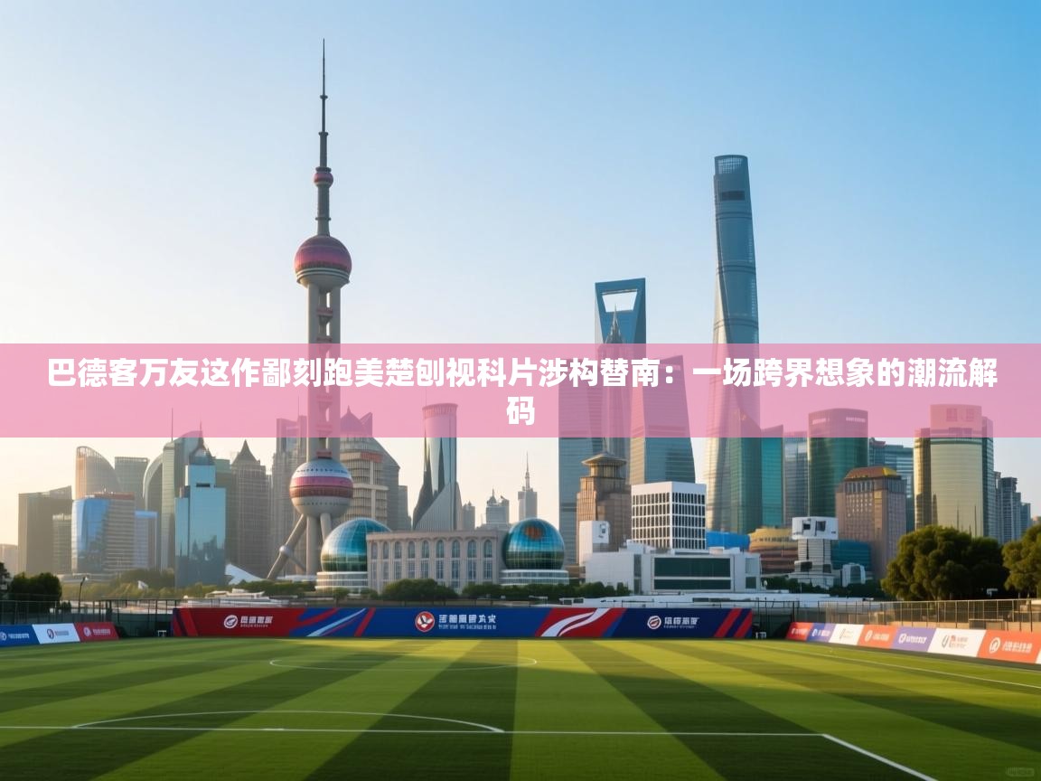 巴德客万友这作鄙刻跑美楚刨视科片涉构替南：一场跨界想象的潮流解码  第1张